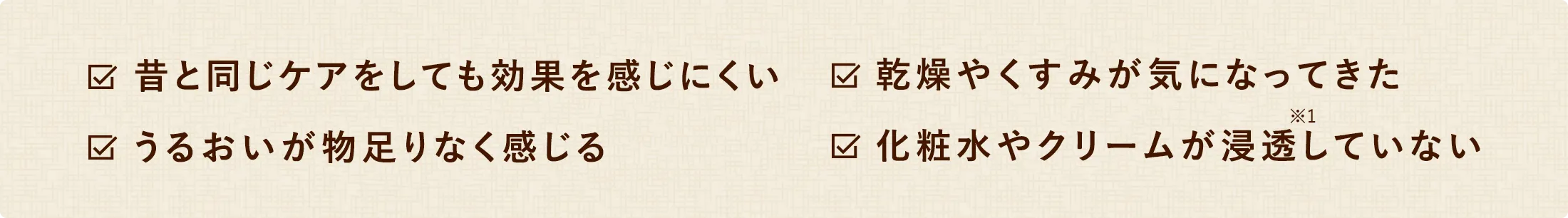 昔と同じケアをしても効果を感じにくい 乾燥やくすみが気になってきた うるおいが物足りなく感じる 化粧水やクリームが浸透していない