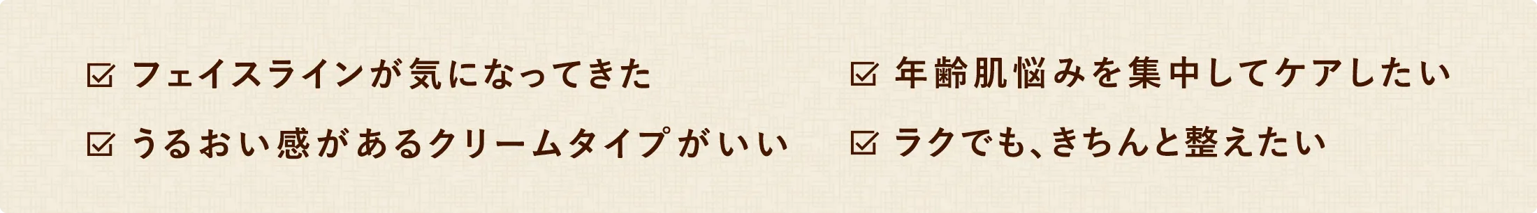 フェイスラインが気になってきた　年齢肌悩みを集中してケアしたい　うるおい感があるクリームタイプがいい　ラクでも、きちんと整えたい