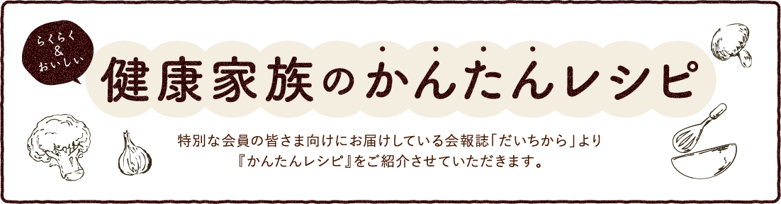 らくらく&おいしい。健康家族のかんたんレシピ。特別な会員の皆さま向けにお届けしている会報誌「だいちから」より『かんたんレシピ』をご紹介させていただきます。