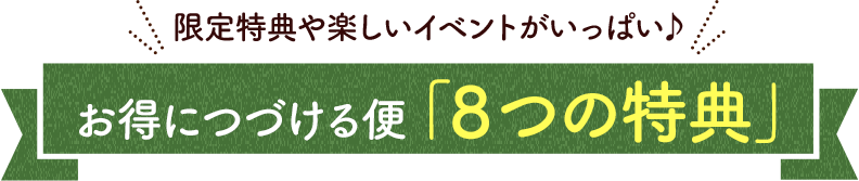 限定特典や楽しいイベントがいっぱい♪お得につづける便「８つの特典」