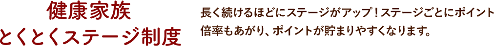 健康家族 とくとくステージ制度長く続けるほどにステージがアップ！ステージごとにポイント倍率もあがり、ポイントが貯まりやすくなります。