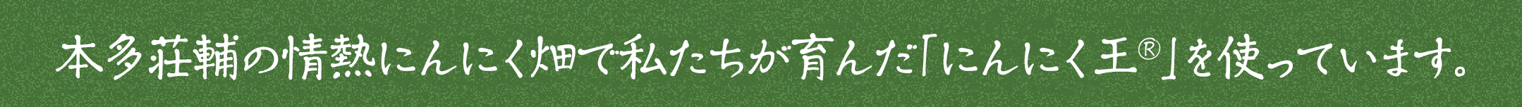 本多荘輔の情熱にんにく畑で私たちが育んだ「にんにく王®」を使っています。