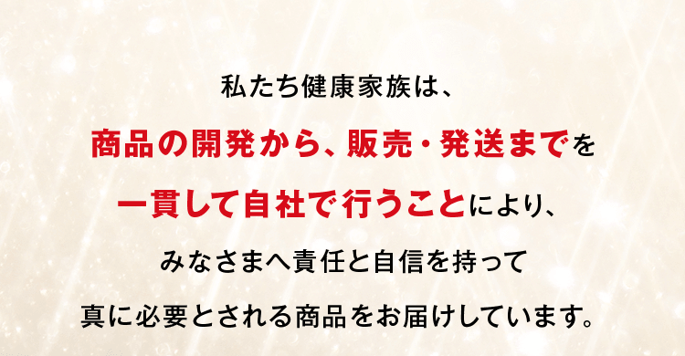 私たち健康家族は、商品の開発から、販売・発送までを一貫して自社で行うことにより、みなさまへ責任と自信を持って真に必要とされる商品をお届けしています。