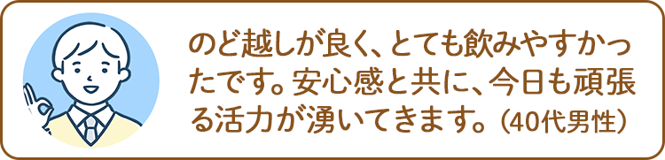 のど越しが良く、とても飲みやすかったです。安心感と共に、今日も頑張る活力が湧いてきます。（40代男性）