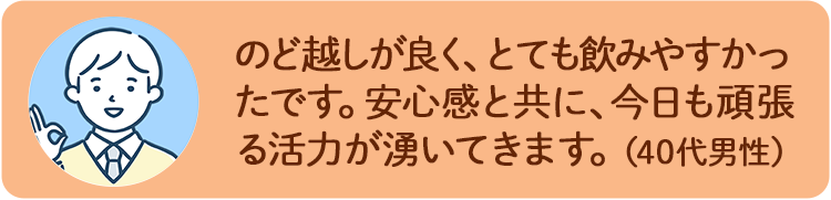 のど越しが良く、とても飲みやすかったです。安心感と共に、今日も頑張る活力が湧いてきます。（40代男性）