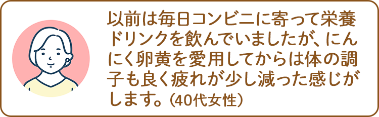 以前は毎日コンビニに寄って栄養ドリンクを飲んでいましたが、にんにく卵黄を愛用してからは体の調子も良く疲れが少し減った感じがします。（40代女性）