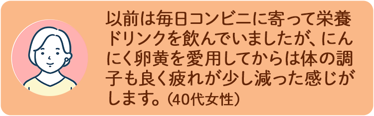以前は毎日コンビニに寄って栄養ドリンクを飲んでいましたが、にんにく卵黄を愛用してからは体の調子も良く疲れが少し減った感じがします。（40代女性）