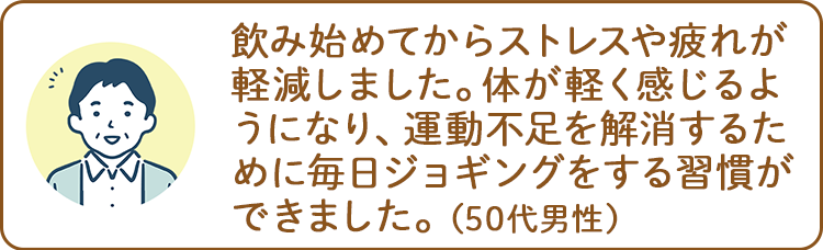 飲み始めてからストレスや疲れが軽減しました。体が軽く感じるようになり、運動不足を解消するために毎日ジョギングをする習慣ができました。（50代男性）
