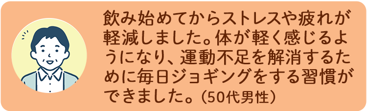 飲み始めてからストレスや疲れが軽減しました。体が軽く感じるようになり、運動不足を解消するために毎日ジョギングをする習慣ができました。（50代男性）