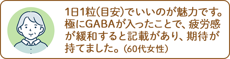 1日1粒(目安)でいいのが魅力です。極にGABAが入ったことで、疲労感が緩和すると記載があり、期待が持てました。（60代女性）