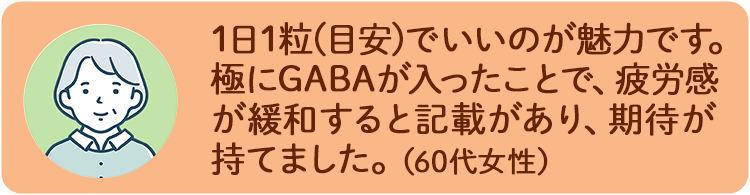 1日1粒(目安)でいいのが魅力です。極にGABAが入ったことで、疲労感が緩和すると記載があり、期待が持てました。（60代女性）