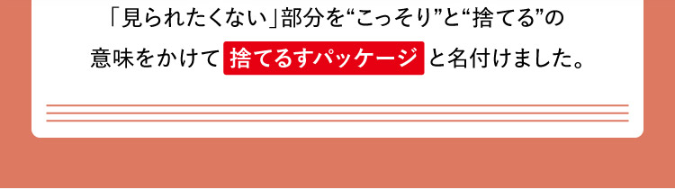 「見られたくない」部分をこっそりと捨てるの意味をかけて 捨てるすパッケージ と名付けました。