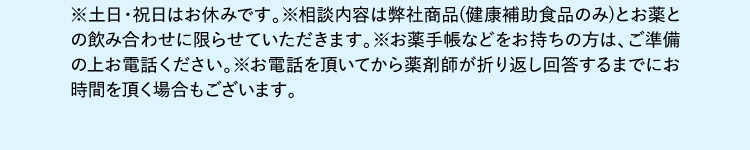 ※土日・祝日はお休みです。※相談内容は弊社商品(健康補助食品のみ)とお薬との飲み合わせに限らせていただきます。※お薬手帳などをお持ちの方は、ご準備の上お電話ください。※お電話を頂いてから薬剤師が折り返し回答するまでにお時間を頂く場合もございます。