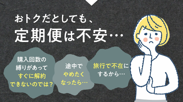 おトクだとしても、定期便は不安 購入回数の縛りがあってすぐに解約できないのでは？ 途中でやめたくなったら 旅行で不在にするから