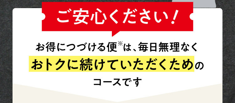 ご安心ください！お得につづける便※は、毎日無理なくおトクに続けていただくためのコースです