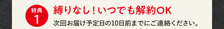 特典1 縛りなし！いつでも解約OK 次回お届け予定日の10日前までにご連絡ください。