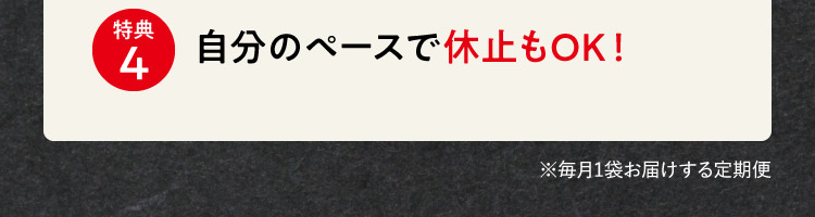 特典4 自分のペースで休止もOK！ ※毎月1袋お届けする定期便