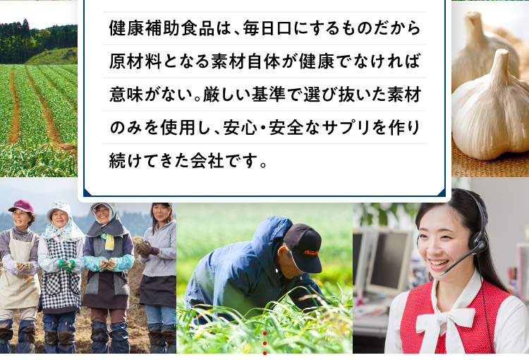 健康補助食品は、毎日口にするものだから原材料となる素材自体が健康でなければ意味がない。厳しい基準で選び抜いた素材のみを使用し、安心・安全なサプリを作り続けてきた会社です。