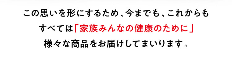 この思いを形にするため、今までも、これからもすべては「家族みんなの健康のために」様々な商品をお届けしてまいります。