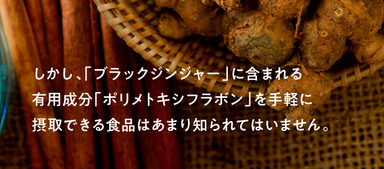 しかし、「ブラックジンジャー」に含まれる有用成分「ポリメトキシフラボン」を手軽に摂取できる食品はあまり知られてはいません。