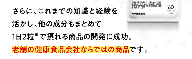 さらに、これまでの知識と経験を活かし、他の成分もまとめて1日2粒※で摂れる商品の開発に成功。老舗の健康食品会社ならではの商品です。