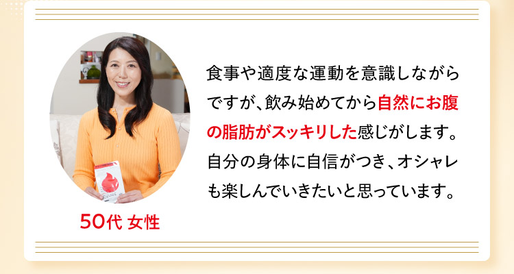 50代 女性 食事や適度な運動を意識しながらですが、飲み始めてから自然にお腹の脂肪がスッキリした感じがします。自分の身体に自信がつき、オシャレも楽しんでいきたいと思っています。