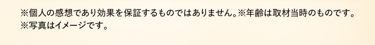 ※個人の感想であり効果を保証するものではありません。※年齢は取材当時のものです。※写真はイメージです。