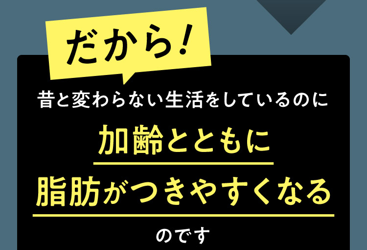 だから!昔と変わらない生活をしているのに加齢とともに脂肪がつきやすくなるのです