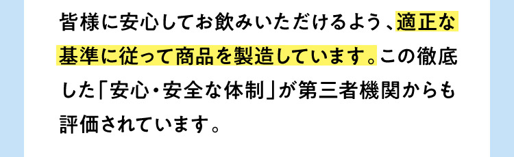 皆様に安心してお飲みいただけるよう、適正な基準に従って商品を製造しています。この徹底した「安心・安全な体制」が第三者機関からも評価されています。