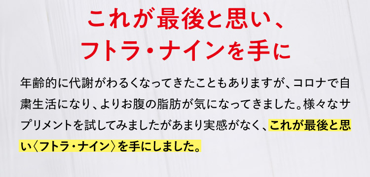 これが最後と思い、フトラ・ナインを手に 年齢的に代謝がわるくなってきたこともありますが、コロナで自粛生活になり、よりお腹の脂肪が気になってきました。様々なサプリメントを試してみましたがあまり実感がなく、これが最後と思い〈フトラ・ナイン〉を手にしました。