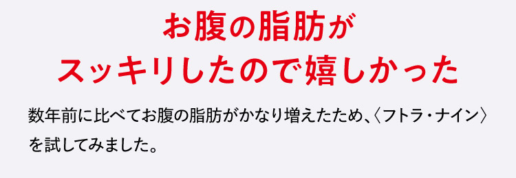 お腹の脂肪がスッキリしたので嬉しかった 数年前に比べてお腹の脂肪がかなり増えたため、〈フトラ・ナイン〉を試してみました。