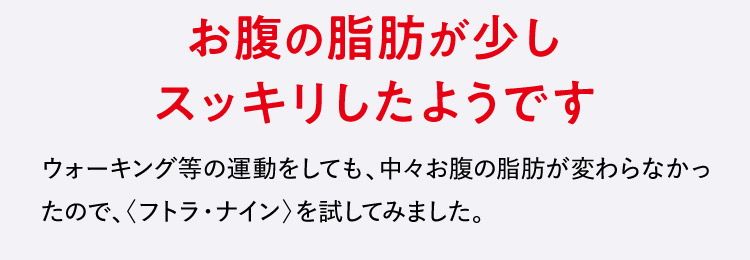 お腹の脂肪が少しスッキリしたようです ウォーキン等の運動をしても、中々お腹の脂肪が変わらなかったので、〈フトラ・ナイン〉を試してみました。
