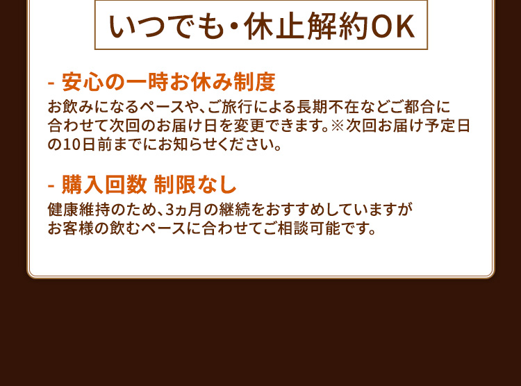 いつでも・休止解約OK - 安心の一時お休み制度 お飲みになるペースや、ご旅行による長期不在などご都合に合わせて次回のお届け日を変更できます。※次回お届け予定日の10日前までにお知らせください。- 購入回数 制限なし 健康維持のため、3ヵ月の継続をおすすめしていますがお客様の飲むペースに合わせてご相談可能です。