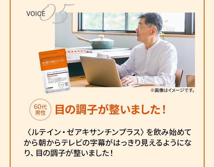 VOICE05 60代男性　目の調子が整いました！　〈ルテイン・ゼアキサンチンプラス〉を飲み始めてから朝からテレビの字幕がはっきり見えるようになり、目の調子が整いました！