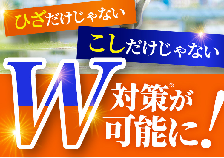 ひざだけじゃない こしだけじゃない W対策※が可能に