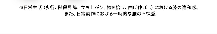 ※日常生活（歩行、階段昇降、立ち上がり、物を拾う、曲げ伸ばし）における膝の違和感、また、日常動作における一時的な腰の不快感