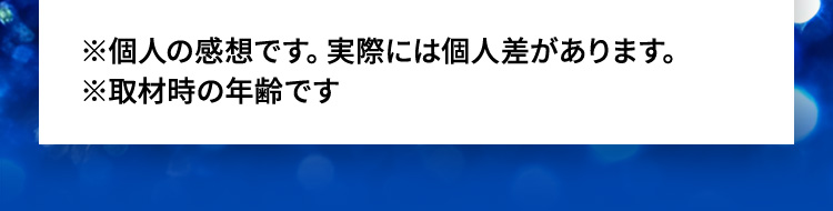 ※個人の感想です。実際には個人差があります。※取材時の年齢です