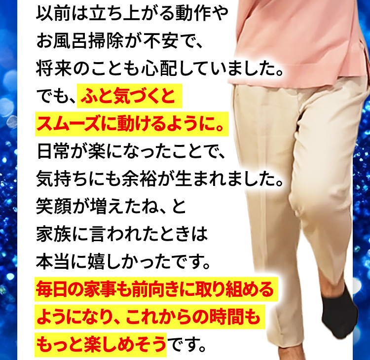 以前は立ち上がる動作やお風呂掃除が不安で、将来のことも心配していました。でも、ふと気づくとスムーズに動けるように。日常が楽になったことで、気持ちにも余裕が生まれました。笑顔が増えたね、と家族に言われたときは本当に嬉しかったです。毎日の家事も前向きに取り組めるようになり、これからの時間ももっと楽しめそうです。