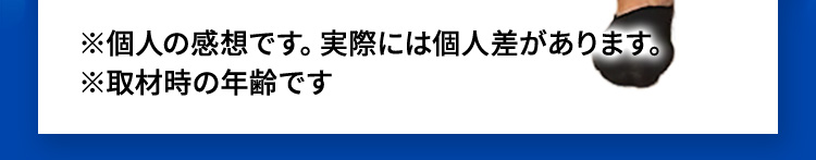 ※個人の感想です。実際には個人差があります。※取材時の年齢です