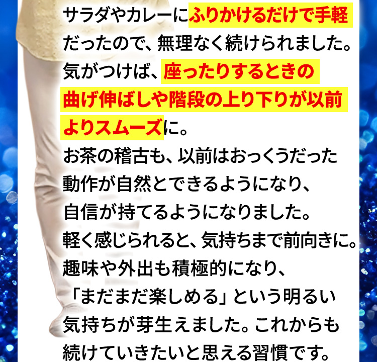 サラダやカレーにふりかけるだけで手軽だったので、無理なく続けられました。気がつけば、座ったりするときの曲げ伸ばしや階段の上り下りが以前よりスムーズに。お茶の稽古も、以前はおっくうだった動作が自然とできるようになり、自信が持てるようになりました。軽く感じられると、気持ちまで前向きに。趣味や外出も積極的になり、「まだまだ楽しめる」という明るい気持ちが芽生えました。これからも続けていきたいと思える習慣です。