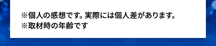 ※個人の感想です。実際には個人差があります。※取材時の年齢です