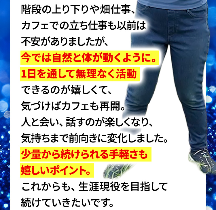 階段の上り下りや畑仕事、カフェでの立ち仕事も以前は不安がありましたが、今では自然と体が動くように。1日を通して無理なく活動できるのが嬉しくて、気づけばカフェも再開。人と会い、話すのが楽しくなり、気持ちまで前向きに変化しました。少量から続けられる手軽さも嬉しいポイント。これからも、生涯現役を目指して続けていきたいです。