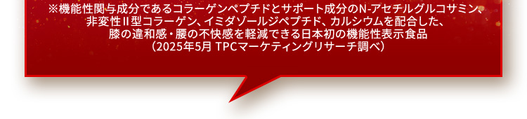 ※機能性関与成分であるコラーゲンペプチドとサポート成分のN-アセチルグルコサミン、非変性Ⅱ型コラーゲン、イミダゾールジペプチド、カルシウムを配合した、膝の違和感・腰の不快感を軽減できる日本初の機能性表示食品（2025年5月 TPCマーケティングリサーチ調べ）