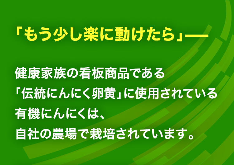 「もう少し楽に動けたら」—健康家族の看板商品である「伝統にんにく卵黄」に使用されている有機にんにくは、自社の農場で栽培されています。