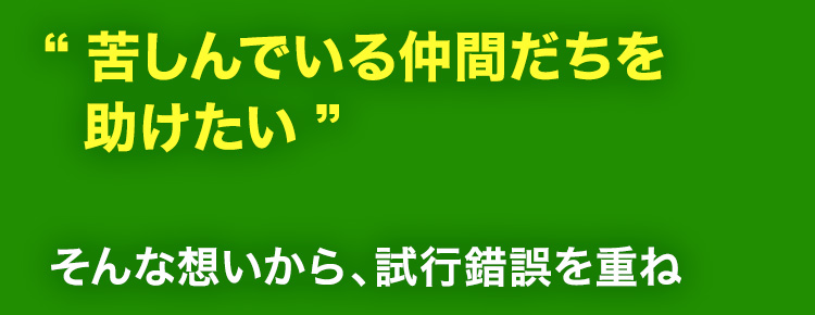 “苦しんでいる仲間だちを助けたい”そんな想いから、試行錯誤を重ね