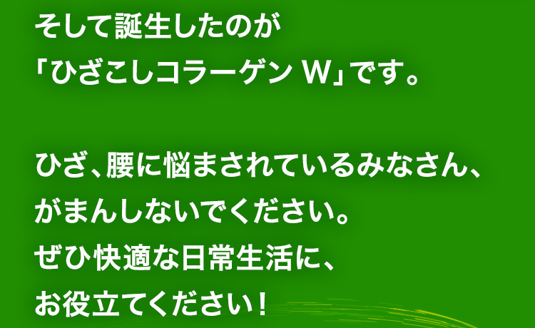 そして誕生したのが「ひざこしコラーゲンW」です。ひざ、腰に悩まされているみなさん、がまんしないでください。ぜひ快適な日常生活に、お役立てください！