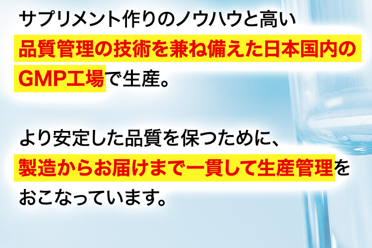 サプリメント作りのノウハウと高い品質管理の技術を兼ね備えた日本国内のGMP工場で生産。より安定した品質を保つために、製造からお届けまで一貫して生産管理をおこなっています。