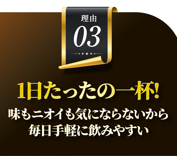 理由03 1日たったの一杯! 味もニオイも気にならないから毎日手軽に飲みやすい