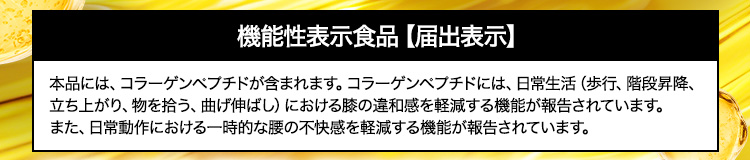 機能性表示食品【届出表示】 本品には、コラーゲンペプチドが含まれます。コラーゲンペプチドには、日常生活（歩行、階段昇降、立ち上がり、物を拾う、曲げ伸ばし）における膝の違和感を軽減する機能が報告されています。また、日常動作における一時的な腰の不快感を軽減する機能が報告されています。