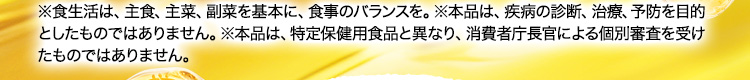 ※食生活は、主食、主菜、副菜を基本に、食事のバランスを。※本品は、疾病の診断、治療、予防を目的としたものではありません。※本品は、特定保健用食品と異なり、消費者庁長官による個別審査を受けたものではありません。